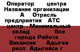 Оператор Call-центра › Название организации ­ А3 › Отрасль предприятия ­ АТС, call-центр › Минимальный оклад ­ 17 000 - Все города Работа » Вакансии   . Адыгея респ.,Адыгейск г.